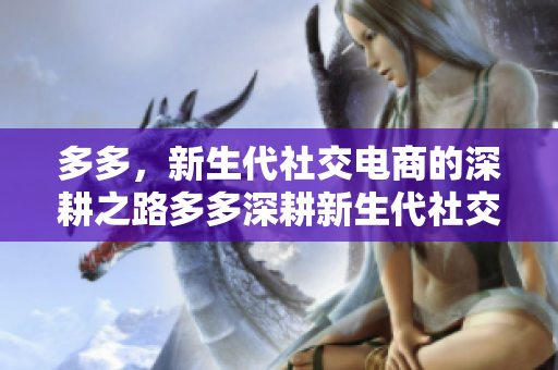 多多，新生代社交电商的深耕之路多多深耕新生代社交电商，成为行业领先者