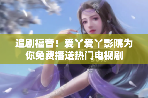 追剧福音！爱丫爱丫影院为你免费播送热门电视剧