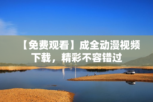 【免费观看】成全动漫视频下载，精彩不容错过