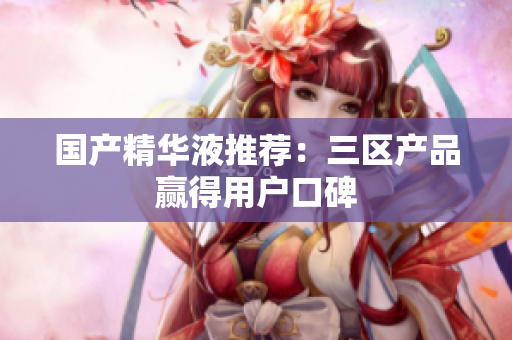 国产精华液推荐：三区产品赢得用户口碑