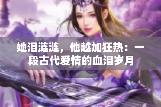她泪涟涟，他越加狂热：一段古代爱情的血泪岁月