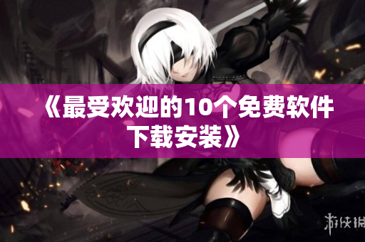 《最受欢迎的10个免费软件下载安装》