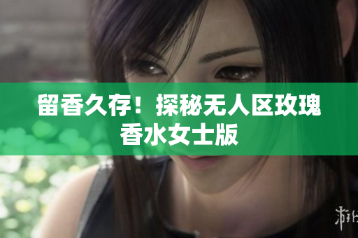 留香久存！探秘无人区玫瑰香水女士版