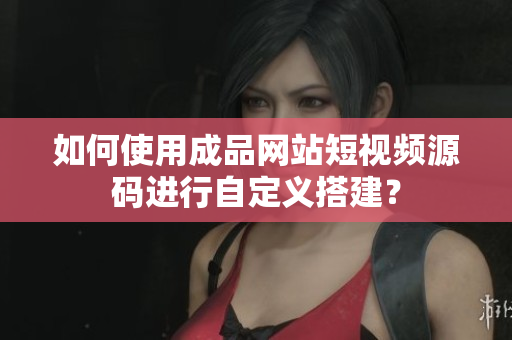 如何使用成品网站短视频源码进行自定义搭建？