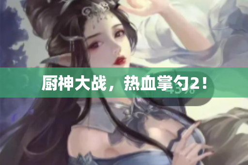 厨神大战，热血掌勺2！