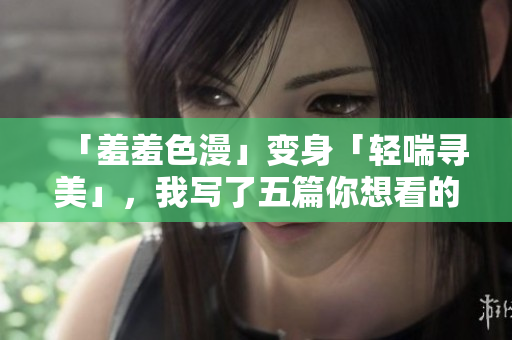 「羞羞色漫」变身「轻喘寻美」，我写了五篇你想看的网络小说！