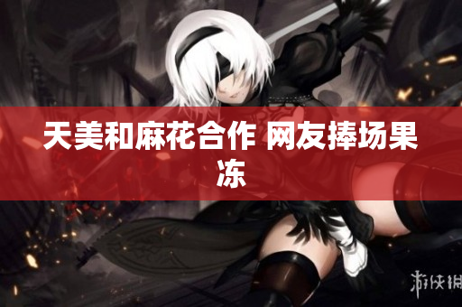 天美和麻花合作 网友捧场果冻