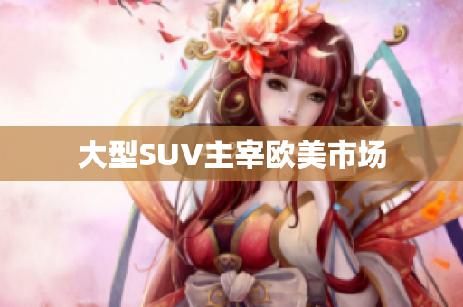 大型SUV主宰欧美市场