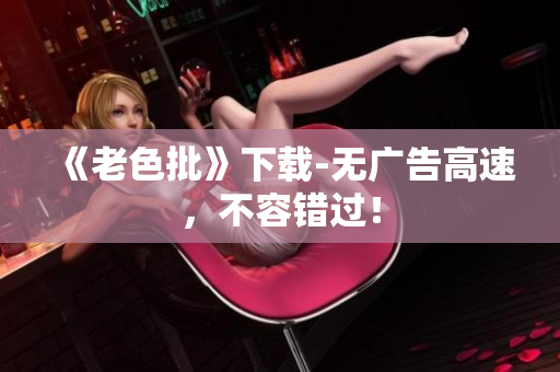 《老色批》下载-无广告高速，不容错过！