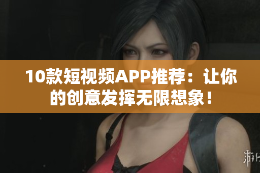 10款短视频APP推荐：让你的创意发挥无限想象！