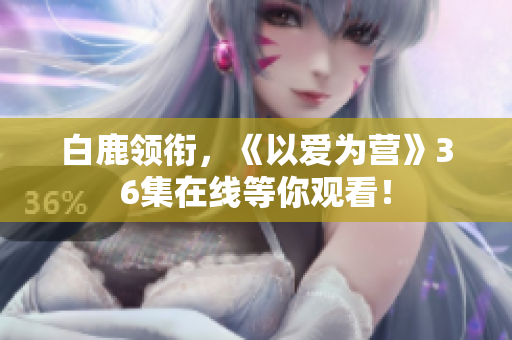 白鹿领衔，《以爱为营》36集在线等你观看！