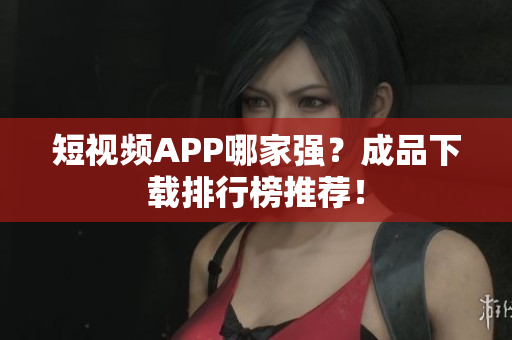 短视频APP哪家强？成品下载排行榜推荐！