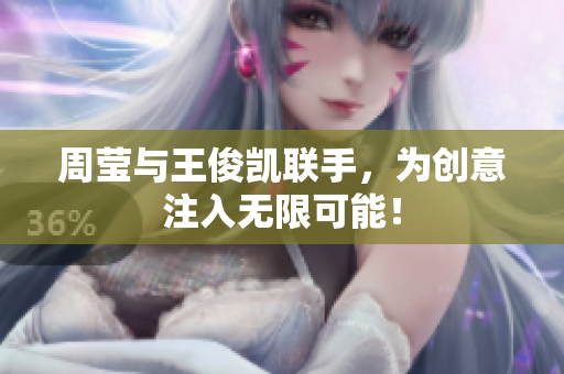 周莹与王俊凯联手，为创意注入无限可能！