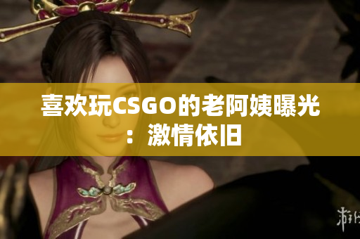 喜欢玩CSGO的老阿姨曝光：激情依旧
