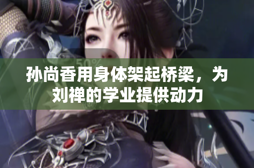 孙尚香用身体架起桥梁，为刘禅的学业提供动力