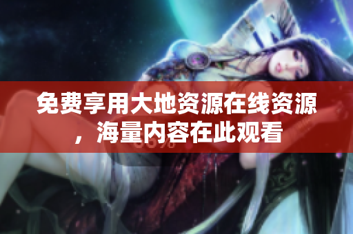 免费享用大地资源在线资源，海量内容在此观看