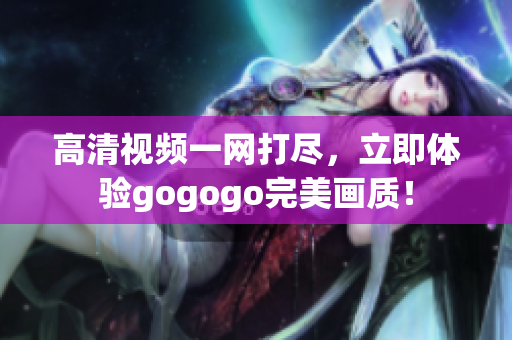 高清视频一网打尽，立即体验gogogo完美画质！