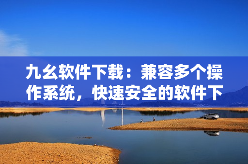 九幺软件下载：兼容多个操作系统，快速安全的软件下载平台