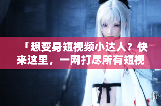 「想变身短视频小达人？快来这里，一网打尽所有短视频平台 ~」