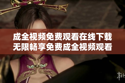 成全视频免费观看在线下载无限畅享免费成全视频观看及下载