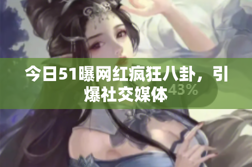 今日51曝网红疯狂八卦，引爆社交媒体