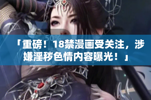 「重磅！18禁漫画受关注，涉嫌淫秽色情内容曝光！」