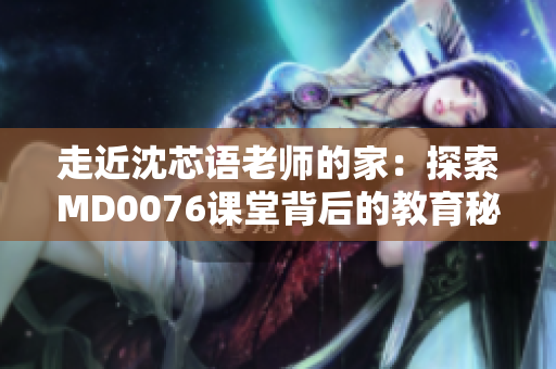走近沈芯语老师的家：探索MD0076课堂背后的教育秘密
