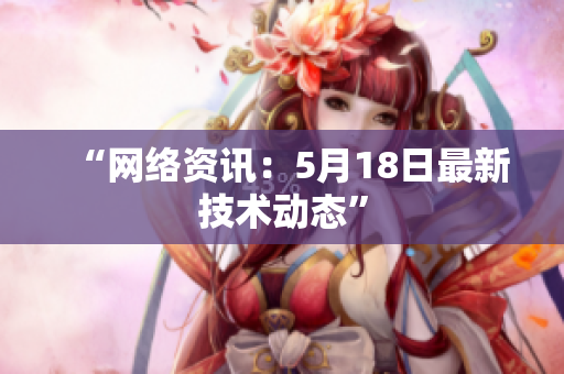 “网络资讯：5月18日最新技术动态”