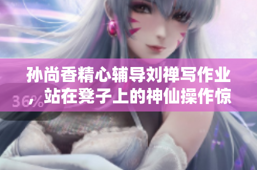 孙尚香精心辅导刘禅写作业，站在凳子上的神仙操作惊呆网友！
