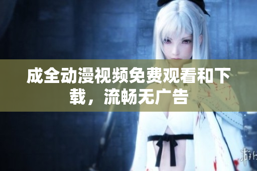 成全动漫视频免费观看和下载，流畅无广告