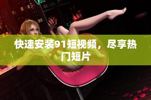 快速安装91短视频，尽享热门短片