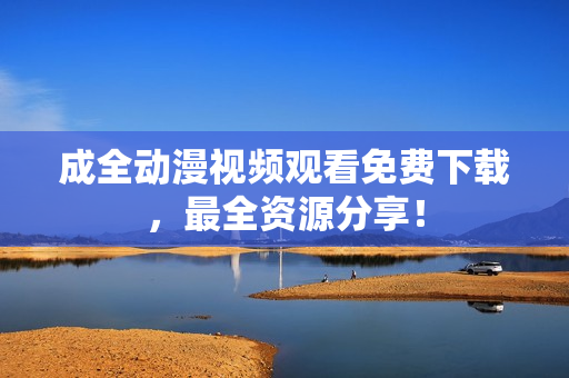 成全动漫视频观看免费下载，最全资源分享！