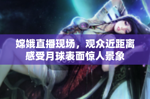 嫦娥直播现场，观众近距离感受月球表面惊人景象