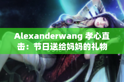 Alexanderwang 孝心直击：节日送给妈妈的礼物