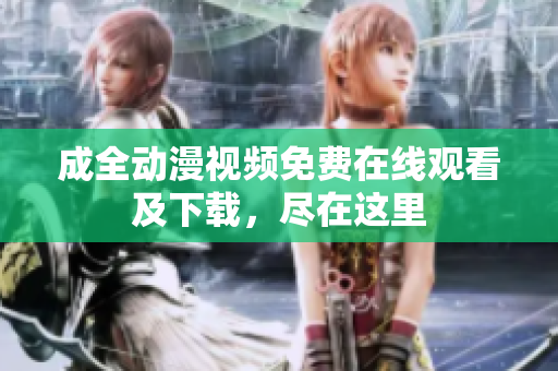 成全动漫视频免费在线观看及下载，尽在这里