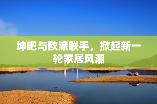 坤吧与欧派联手，掀起新一轮家居风潮
