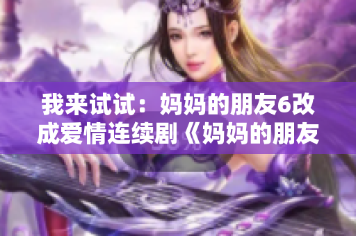 我来试试：妈妈的朋友6改成爱情连续剧《妈妈的朋友》第六季即将上映