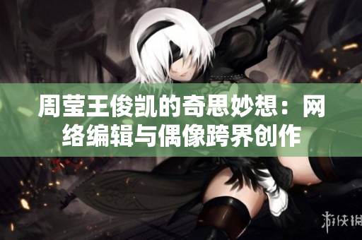 周莹王俊凯的奇思妙想：网络编辑与偶像跨界创作