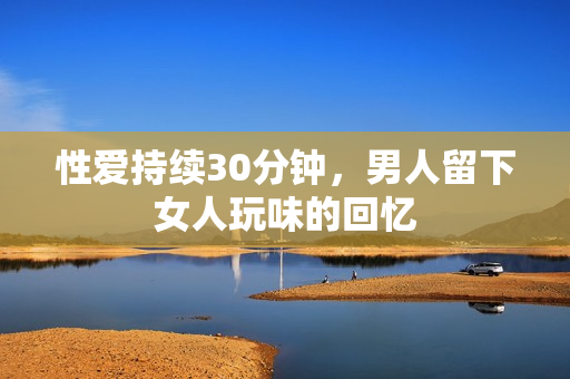 性爱持续30分钟，男人留下女人玩味的回忆
