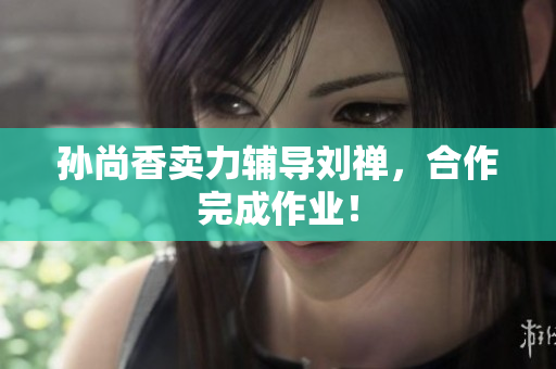 孙尚香卖力辅导刘禅，合作完成作业！