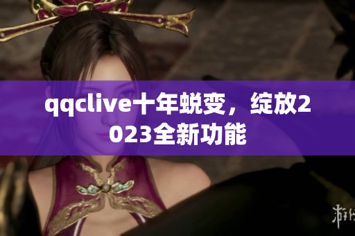 qqclive十年蜕变，绽放2023全新功能