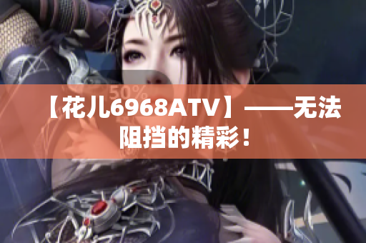 【花儿6968ATV】——无法阻挡的精彩！