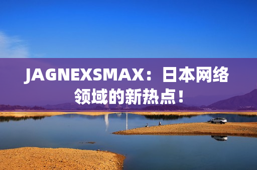 JAGNEXSMAX：日本网络领域的新热点！