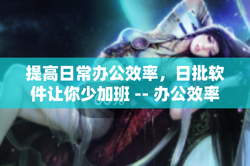 提高日常办公效率，日批软件让你少加班 -- 办公效率UP！日批软件让你尽情工作