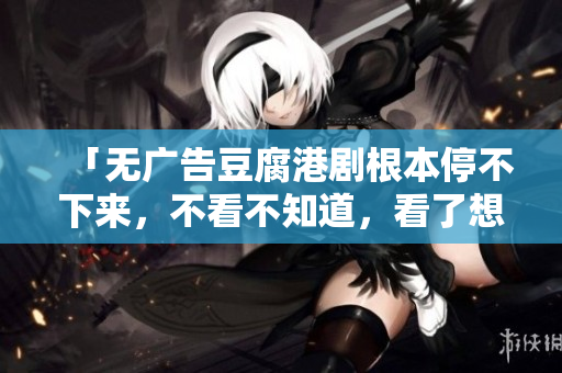 「无广告豆腐港剧根本停不下来，不看不知道，看了想丢麻花豆」