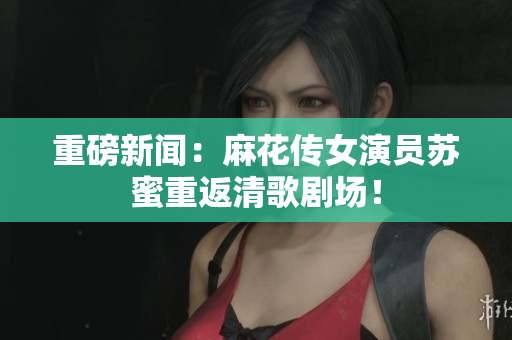 重磅新闻：麻花传女演员苏蜜重返清歌剧场！