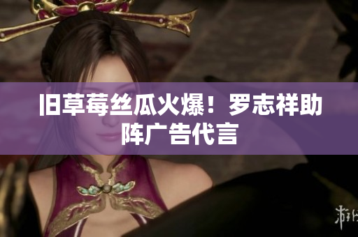 旧草莓丝瓜火爆！罗志祥助阵广告代言