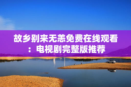 故乡别来无恙免费在线观看：电视剧完整版推荐