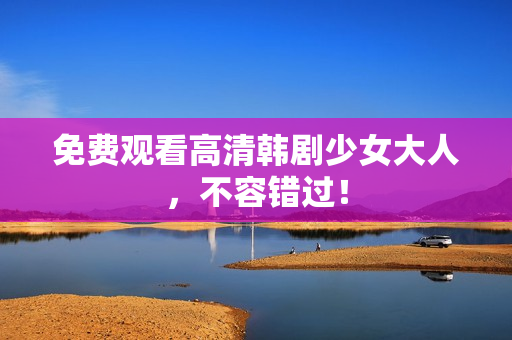 免费观看高清韩剧少女大人，不容错过！