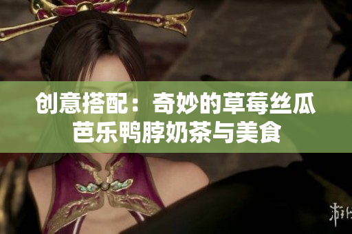 创意搭配：奇妙的草莓丝瓜芭乐鸭脖奶茶与美食